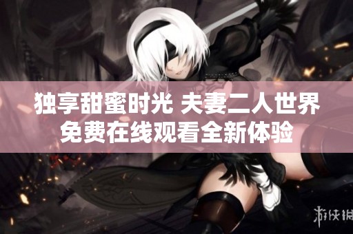 独享甜蜜时光 夫妻二人世界免费在线观看全新体验