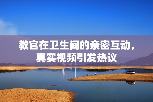 教官在卫生间的亲密互动，真实视频引发热议