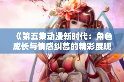 《第五集动漫新时代：角色成长与情感纠葛的精彩展现》