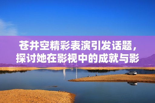 苍井空精彩表演引发话题，探讨她在影视中的成就与影响