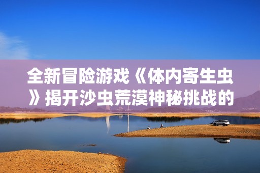 全新冒险游戏《体内寄生虫》揭开沙虫荒漠神秘挑战的大幕！