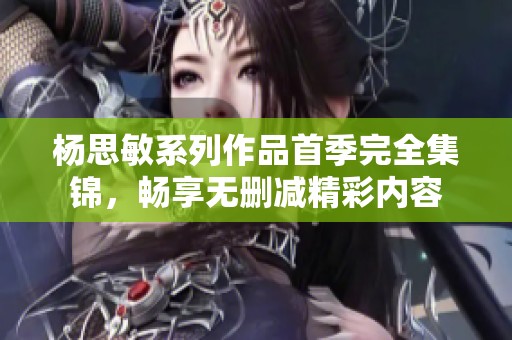 杨思敏系列作品首季完全集锦，畅享无删减精彩内容