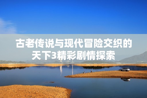 古老传说与现代冒险交织的天下3精彩剧情探索
