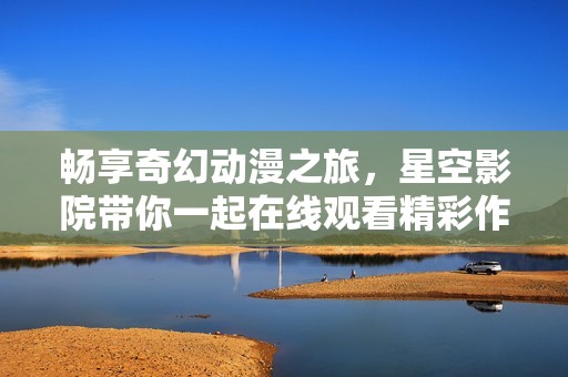 畅享奇幻动漫之旅，星空影院带你一起在线观看精彩作品