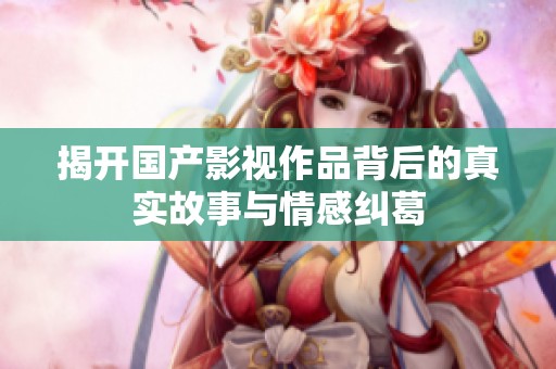 揭开国产影视作品背后的真实故事与情感纠葛