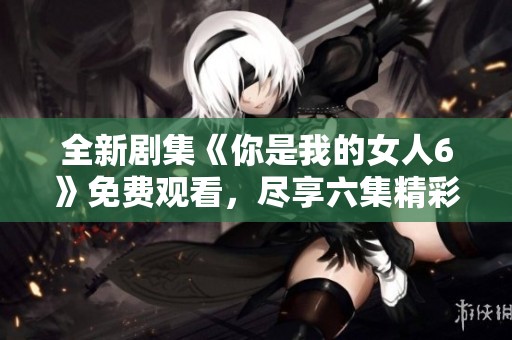 全新剧集《你是我的女人6》免费观看，尽享六集精彩剧情