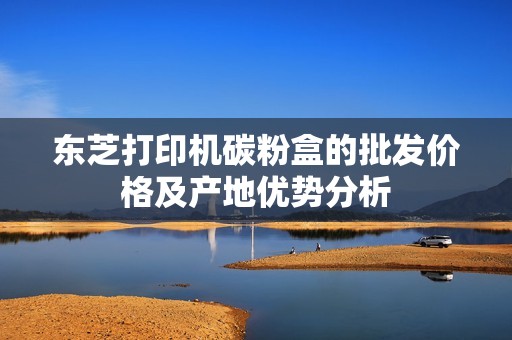 东芝打印机碳粉盒的批发价格及产地优势分析