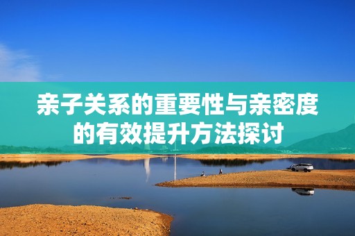 亲子关系的重要性与亲密度的有效提升方法探讨