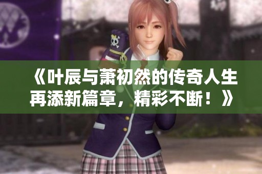 《叶辰与萧初然的传奇人生再添新篇章，精彩不断！》