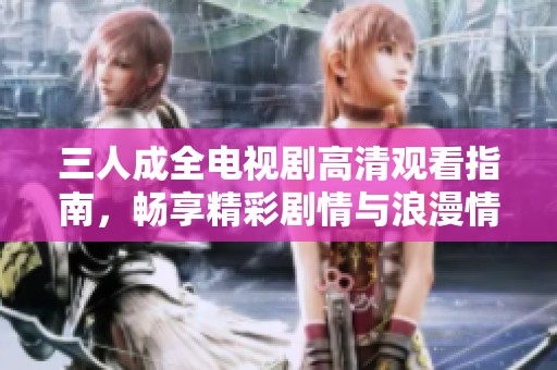 三人成全电视剧高清观看指南，畅享精彩剧情与浪漫情感