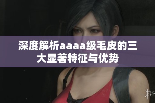 深度解析aaaa级毛皮的三大显著特征与优势