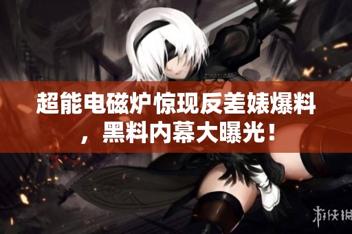 超能电磁炉惊现反差婊爆料，黑料内幕大曝光！