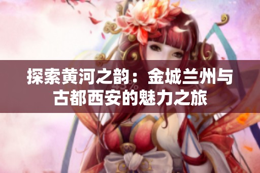 探索黄河之韵：金城兰州与古都西安的魅力之旅