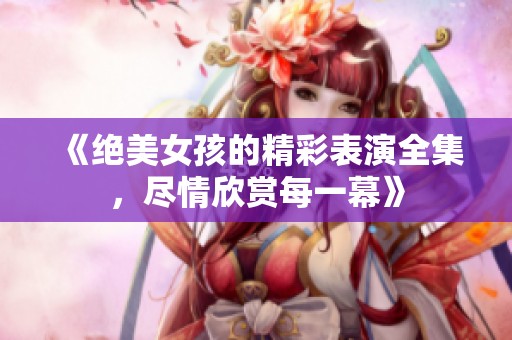 《绝美女孩的精彩表演全集，尽情欣赏每一幕》