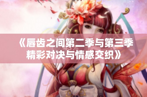 《唇齿之间第二季与第三季精彩对决与情感交织》