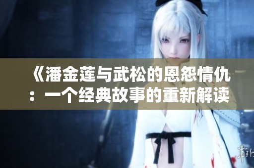 《潘金莲与武松的恩怨情仇：一个经典故事的重新解读》