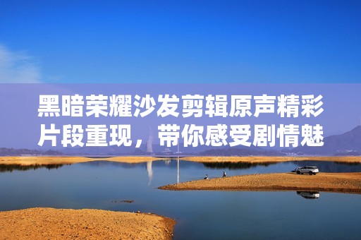 黑暗荣耀沙发剪辑原声精彩片段重现，带你感受剧情魅力