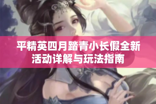 平精英四月踏青小长假全新活动详解与玩法指南