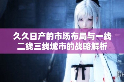 久久日产的市场布局与一线二线三线城市的战略解析
