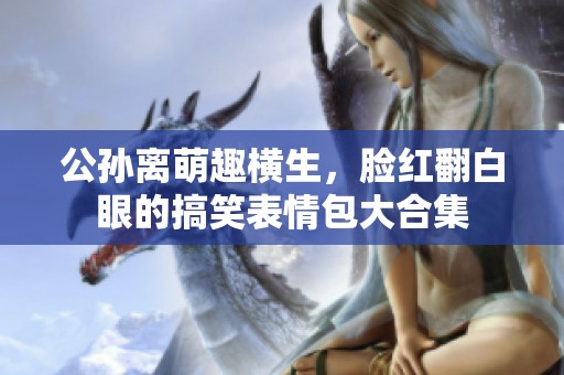 公孙离萌趣横生，脸红翻白眼的搞笑表情包大合集