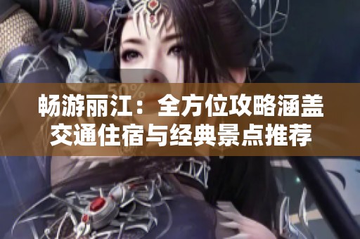 畅游丽江：全方位攻略涵盖交通住宿与经典景点推荐