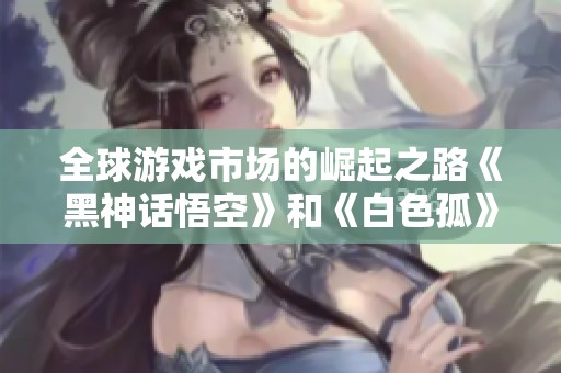 全球游戏市场的崛起之路《黑神话悟空》和《白色孤》的成功秘诀揭秘