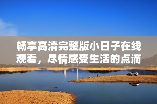 畅享高清完整版小日子在线观看，尽情感受生活的点滴温馨与美好