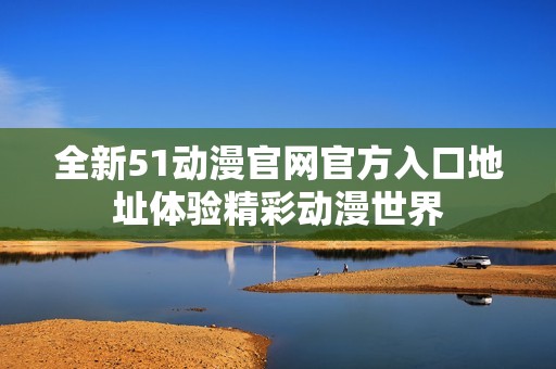 全新51动漫官网官方入口地址体验精彩动漫世界