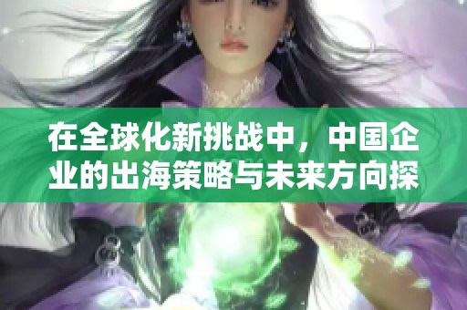 在全球化新挑战中，中国企业的出海策略与未来方向探讨