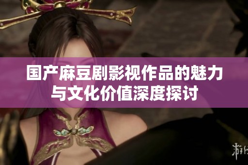 国产麻豆剧影视作品的魅力与文化价值深度探讨