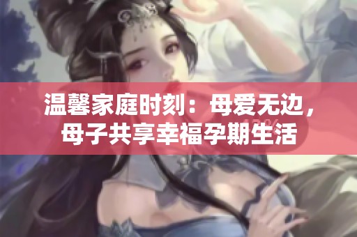 温馨家庭时刻：母爱无边，母子共享幸福孕期生活