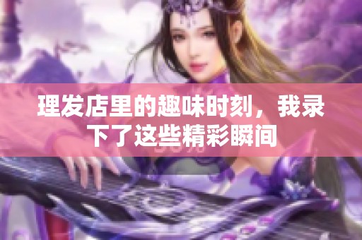理发店里的趣味时刻，我录下了这些精彩瞬间