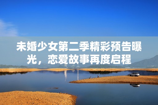 未婚少女第二季精彩预告曝光，恋爱故事再度启程