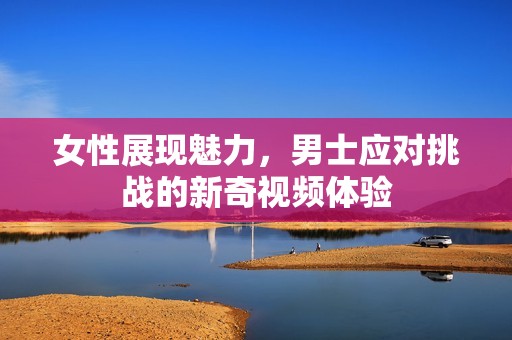 女性展现魅力，男士应对挑战的新奇视频体验