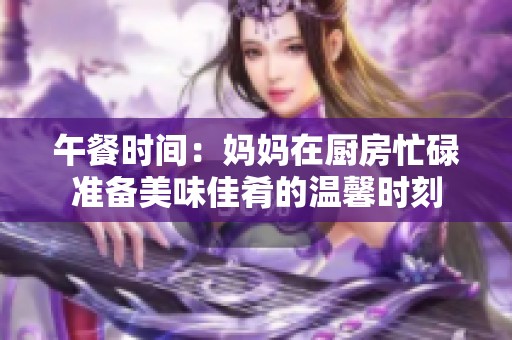 午餐时间：妈妈在厨房忙碌准备美味佳肴的温馨时刻