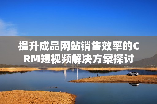 提升成品网站销售效率的CRM短视频解决方案探讨