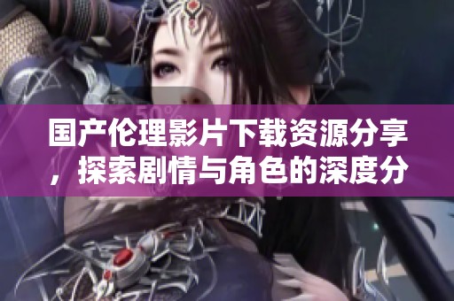 国产伦理影片下载资源分享，探索剧情与角色的深度分析