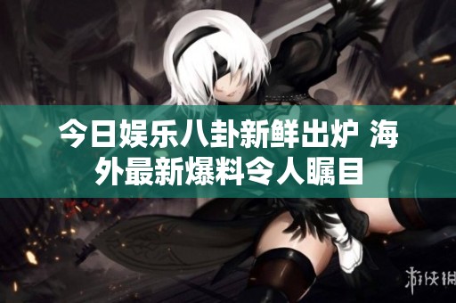今日娱乐八卦新鲜出炉 海外最新爆料令人瞩目