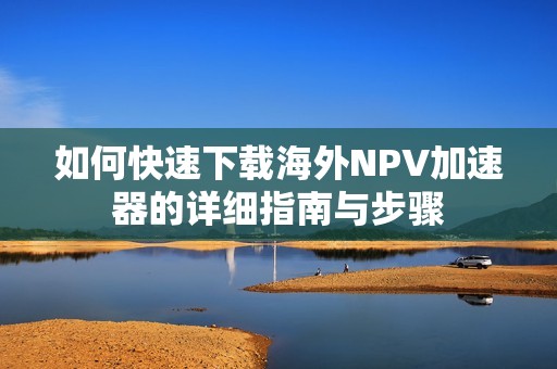 如何快速下载海外NPV加速器的详细指南与步骤