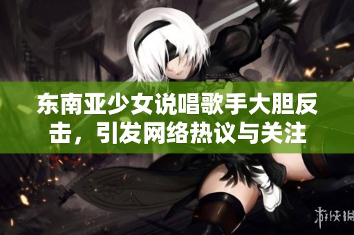 东南亚少女说唱歌手大胆反击，引发网络热议与关注