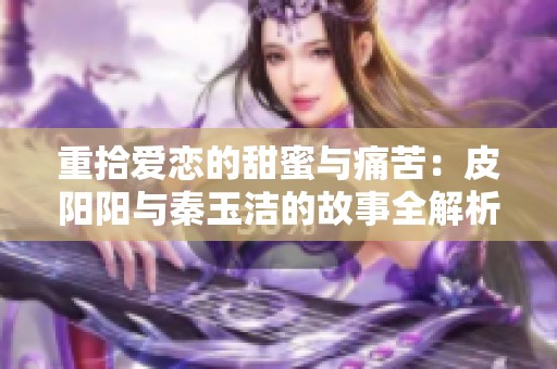 重拾爱恋的甜蜜与痛苦：皮阳阳与秦玉洁的故事全解析