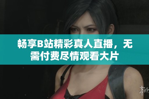 畅享B站精彩真人直播，无需付费尽情观看大片