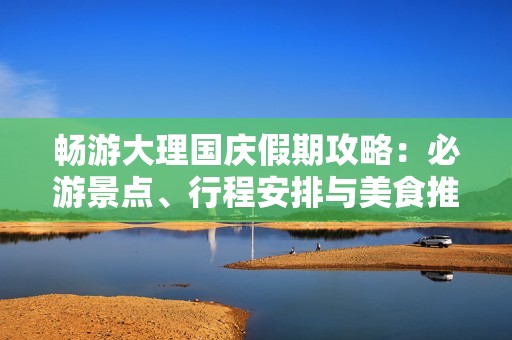 畅游大理国庆假期攻略：必游景点、行程安排与美食推荐大全