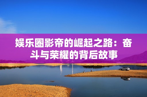 娱乐圈影帝的崛起之路：奋斗与荣耀的背后故事