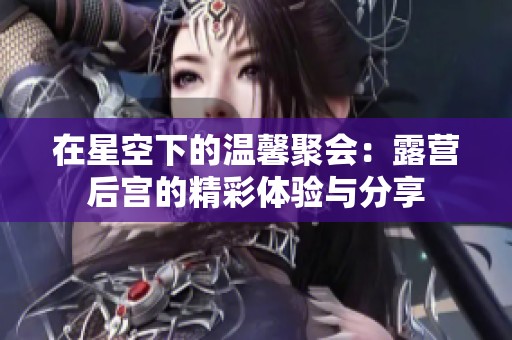 在星空下的温馨聚会：露营后宫的精彩体验与分享