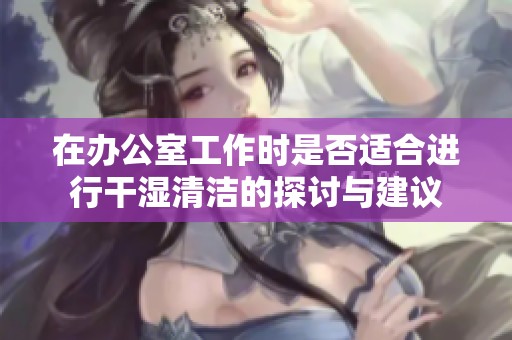 在办公室工作时是否适合进行干湿清洁的探讨与建议