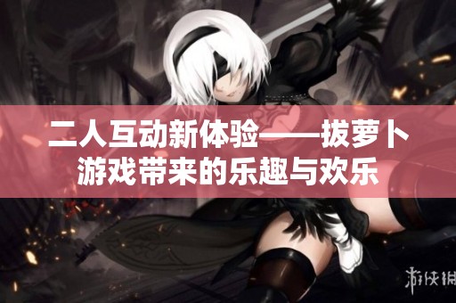 二人互动新体验——拔萝卜游戏带来的乐趣与欢乐