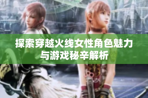 探索穿越火线女性角色魅力与游戏秘辛解析