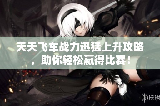 天天飞车战力迅猛上升攻略，助你轻松赢得比赛！