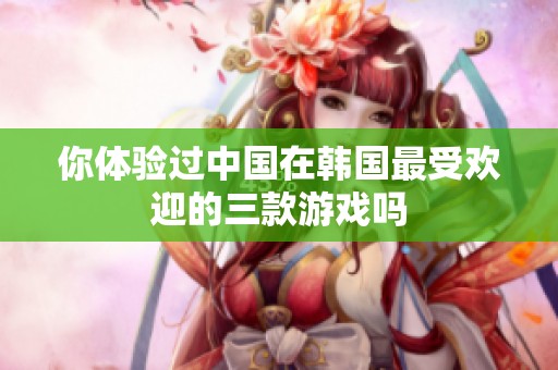 你体验过中国在韩国最受欢迎的三款游戏吗